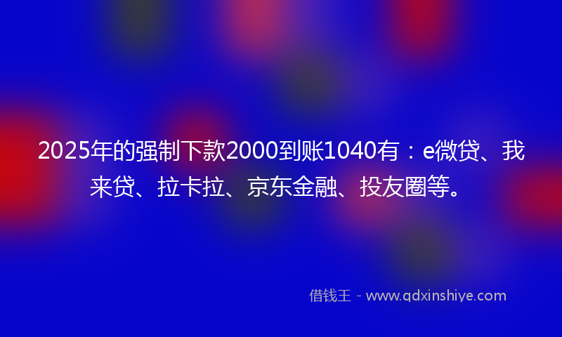 2025年的强制下款2000到账1040有：e微贷、我来贷、拉卡拉、京东金融、投友圈等。