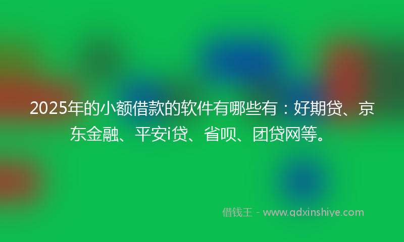 2025年的小额借款的软件有哪些有：好期贷、京东金融、平安i贷、省呗、团贷网等。