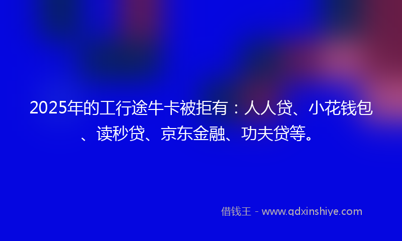 2025年的工行途牛卡被拒有：人人贷、小花钱包、读秒贷、京东金融、功夫贷等。
