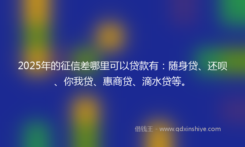 2025年的征信差哪里可以贷款有：随身贷、还呗、你我贷、惠商贷、滴水贷等。