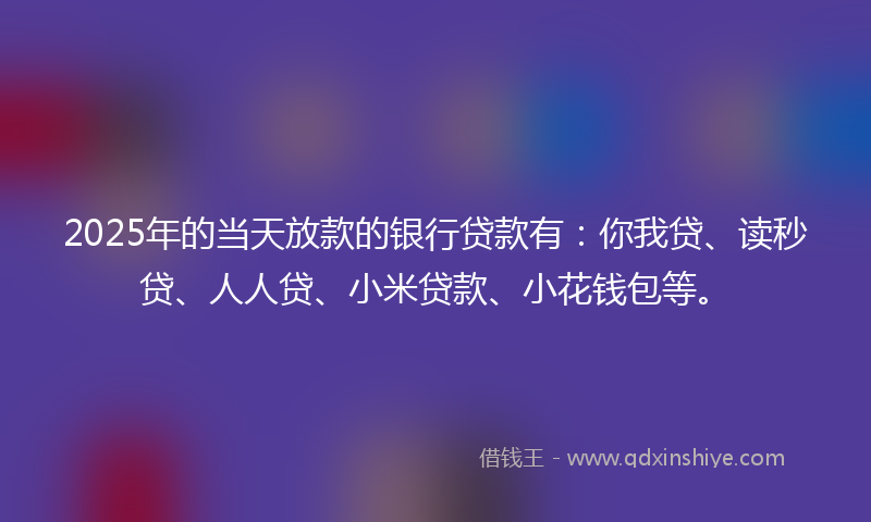 2025年的当天放款的银行贷款有：你我贷、读秒贷、人人贷、小米贷款、小花钱包等。