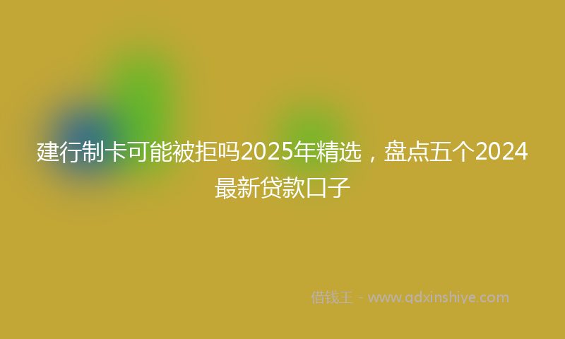 建行制卡可能被拒吗2025年精选，盘点五个2024最新贷款口子