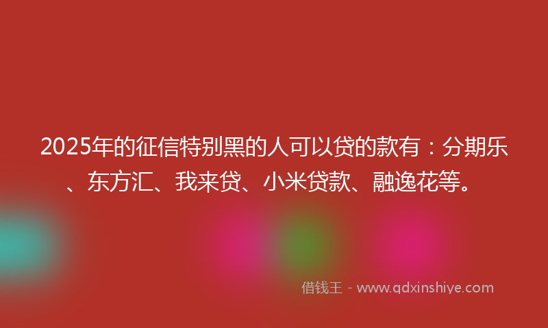 2025年的征信特别黑的人可以贷的款有：分期乐、东方汇、我来贷、小米贷款、融逸花等。