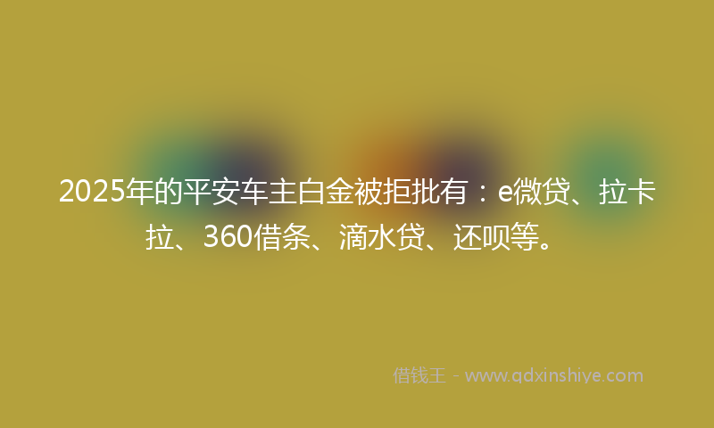 2025年的平安车主白金被拒批有：e微贷、拉卡拉、360借条、滴水贷、还呗等。