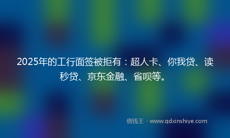 2025年的工行面签被拒有：超人卡、你我贷、读秒贷、京东金融、省呗等。