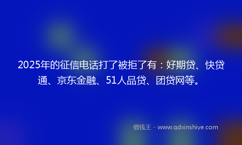 2025年的征信电话打了被拒了有：好期贷、快贷通、京东金融、51人品贷、团贷网等。