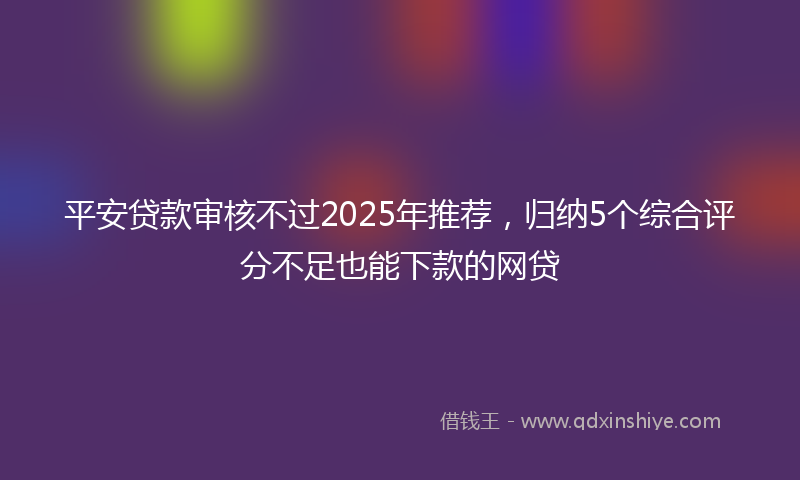 平安贷款审核不过2025年推荐，归纳5个综合评分不足也能下款的网贷
