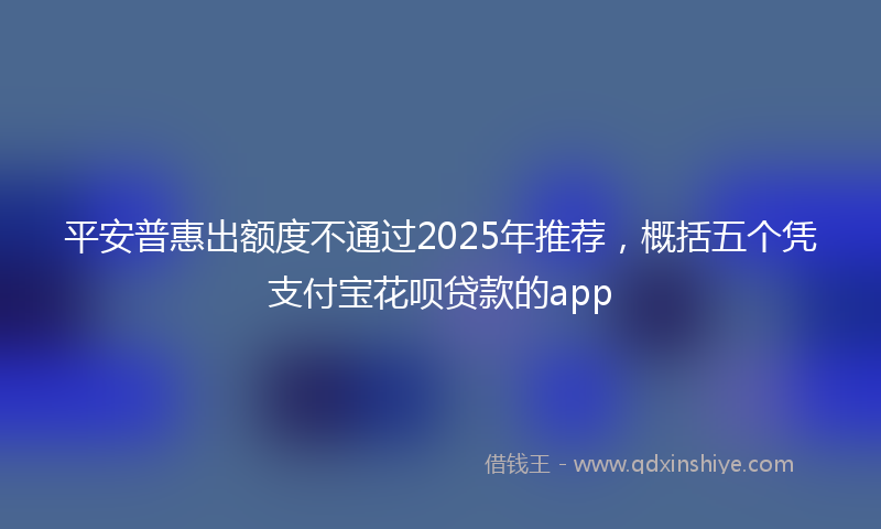 平安普惠出额度不通过2025年推荐，概括五个凭支付宝花呗贷款的app