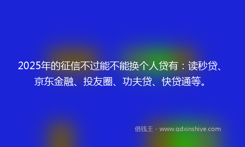 2025年的征信不过能不能换个人贷有：读秒贷、京东金融、投友圈、功夫贷、快贷通等。