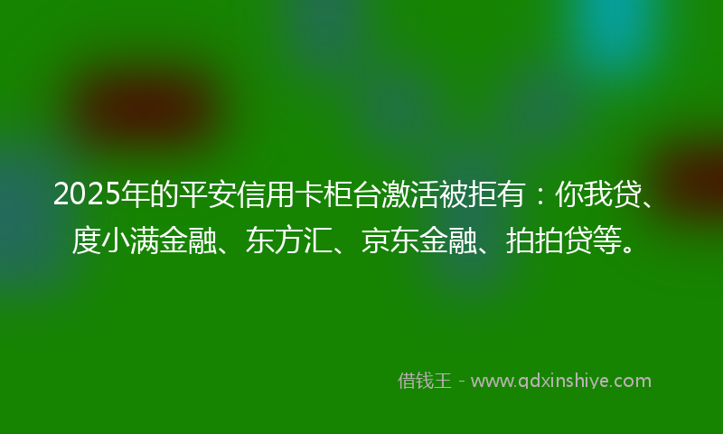 2025年的平安信用卡柜台激活被拒有：你我贷、度小满金融、东方汇、京东金融、拍拍贷等。