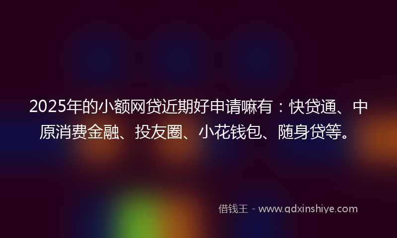 2025年的小额网贷近期好申请嘛有：快贷通、中原消费金融、投友圈、小花钱包、随身贷等。