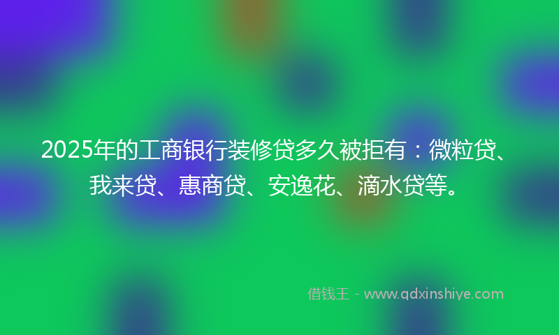 2025年的工商银行装修贷多久被拒有：微粒贷、我来贷、惠商贷、安逸花、滴水贷等。