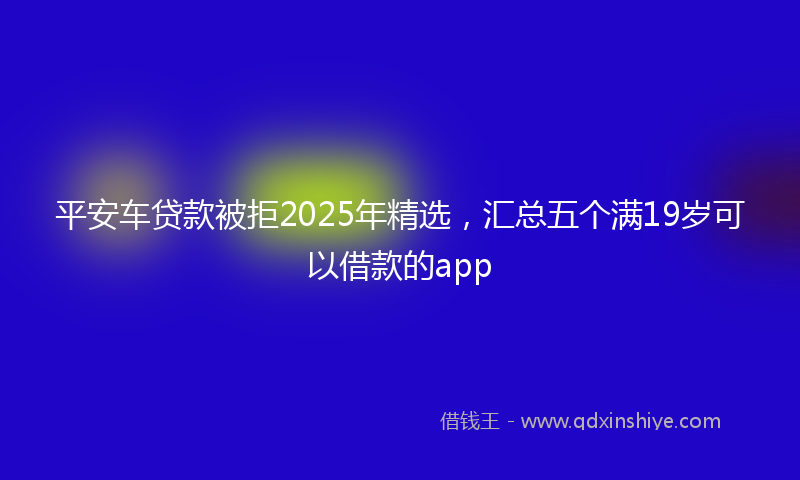 平安车贷款被拒2025年精选，汇总五个满19岁可以借款的app