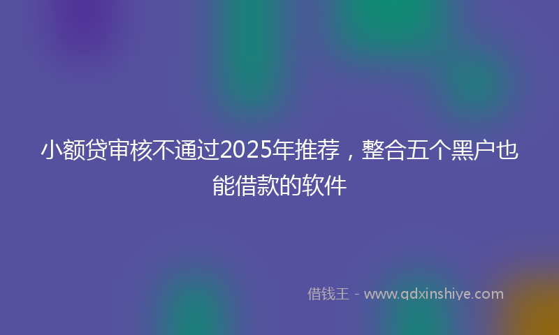 小额贷审核不通过2025年推荐，整合五个黑户也能借款的软件