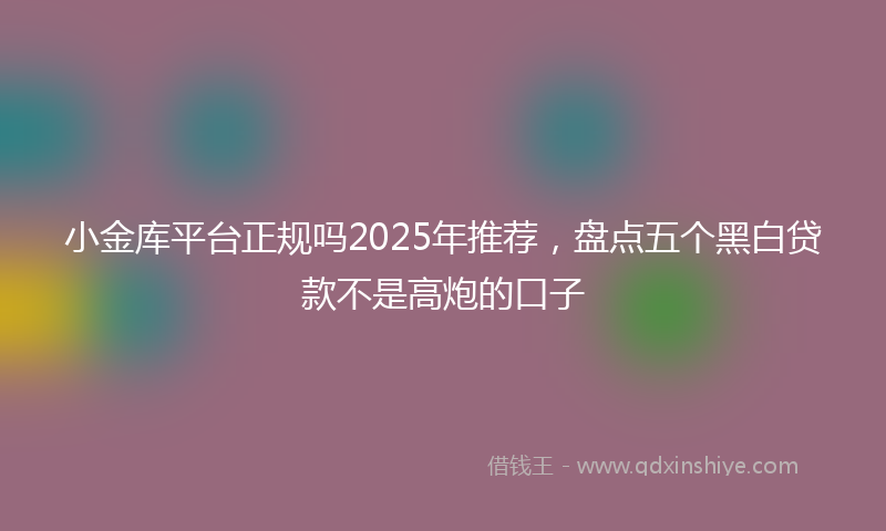 小金库平台正规吗2025年推荐，盘点五个黑白贷款不是高炮的口子