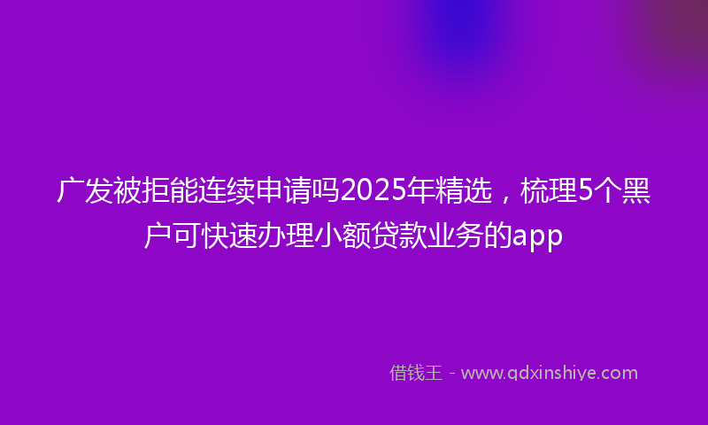 广发被拒能连续申请吗2025年精选，梳理5个黑户可快速办理小额贷款业务的app