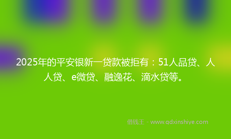 2025年的平安银新一贷款被拒有：51人品贷、人人贷、e微贷、融逸花、滴水贷等。