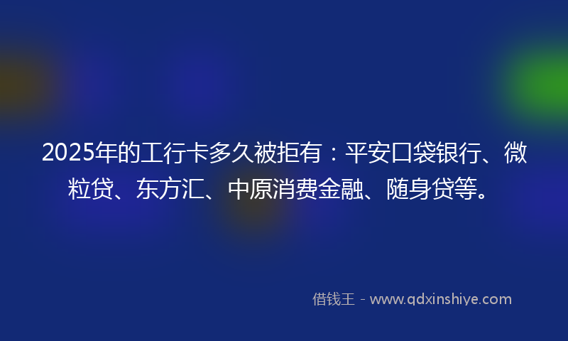 2025年的工行卡多久被拒有：平安口袋银行、微粒贷、东方汇、中原消费金融、随身贷等。