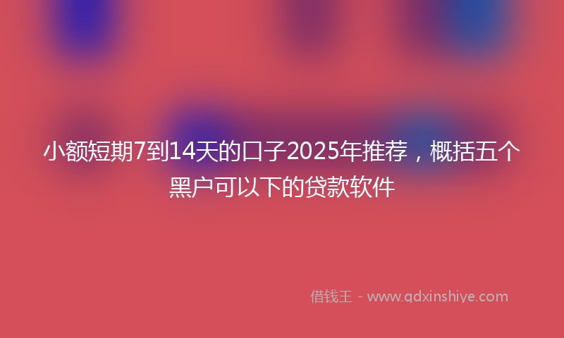 小额短期7到14天的口子2025年推荐，概括五个黑户可以下的贷款软件