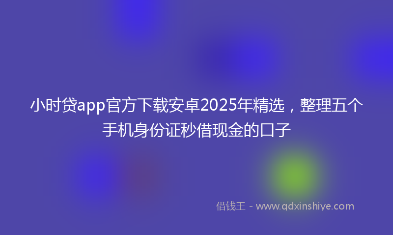 小时贷app官方下载安卓2025年精选，整理五个手机身份证秒借现金的口子