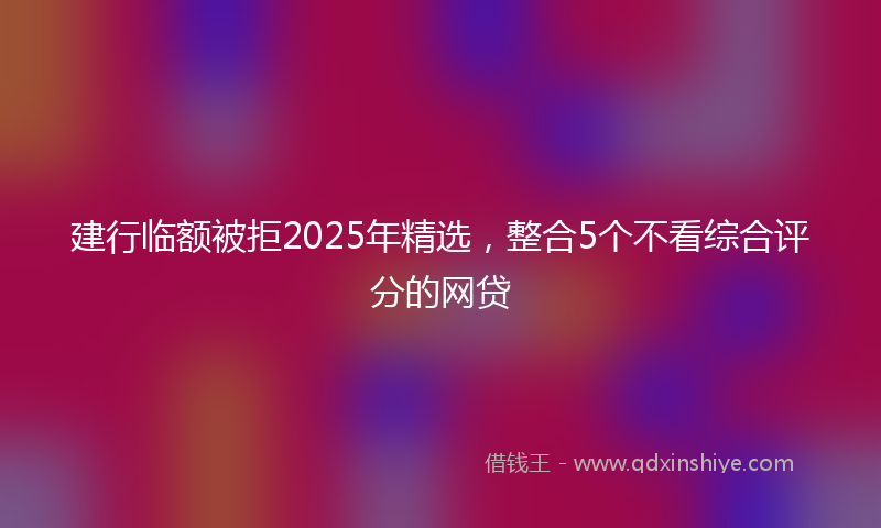 建行临额被拒2025年精选，整合5个不看综合评分的网贷