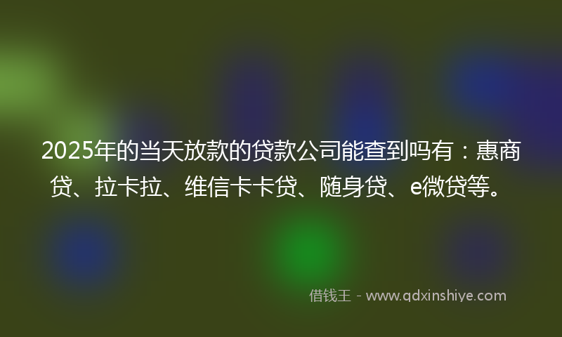 2025年的当天放款的贷款公司能查到吗有：惠商贷、拉卡拉、维信卡卡贷、随身贷、e微贷等。