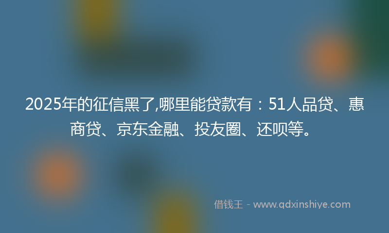 2025年的征信黑了,哪里能贷款有：51人品贷、惠商贷、京东金融、投友圈、还呗等。