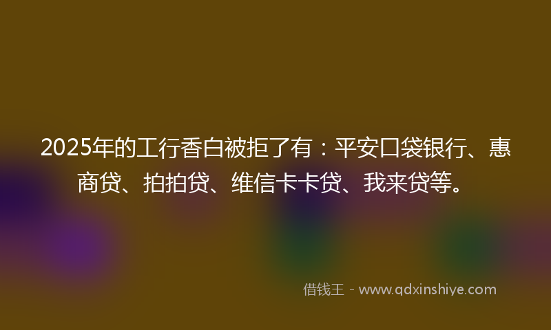 2025年的工行香白被拒了有：平安口袋银行、惠商贷、拍拍贷、维信卡卡贷、我来贷等。