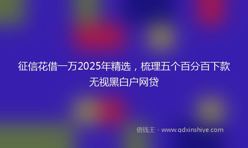 征信花借一万2025年精选，梳理五个百分百下款无视黑白户网贷