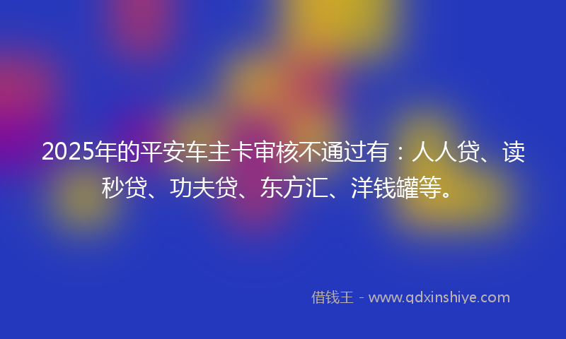 2025年的平安车主卡审核不通过有：人人贷、读秒贷、功夫贷、东方汇、洋钱罐等。