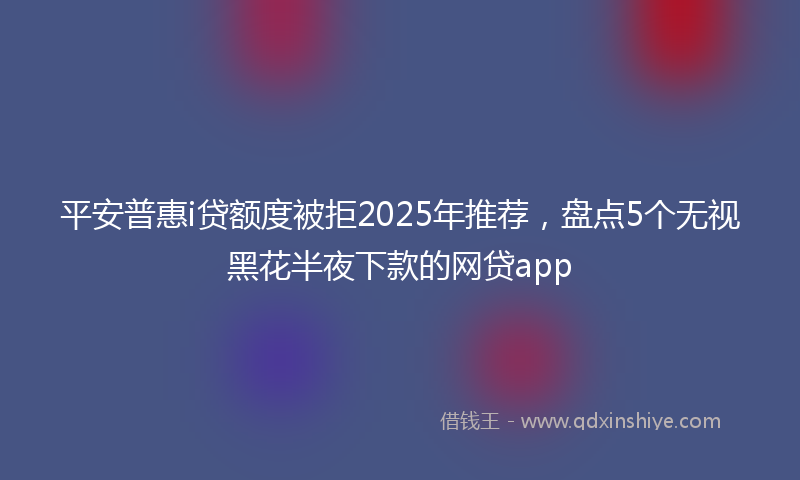 平安普惠i贷额度被拒2025年推荐，盘点5个无视黑花半夜下款的网贷app