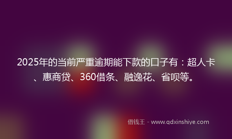 2025年的当前严重逾期能下款的口子有：超人卡、惠商贷、360借条、融逸花、省呗等。