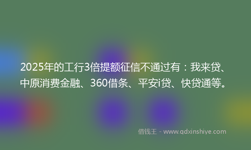 2025年的工行3倍提额征信不通过有：我来贷、中原消费金融、360借条、平安i贷、快贷通等。