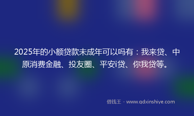 2025年的小额贷款未成年可以吗有：我来贷、中原消费金融、投友圈、平安i贷、你我贷等。