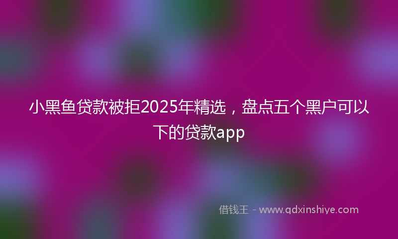 小黑鱼贷款被拒2025年精选，盘点五个黑户可以下的贷款app