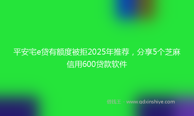 平安宅e贷有额度被拒2025年推荐，分享5个芝麻信用600贷款软件