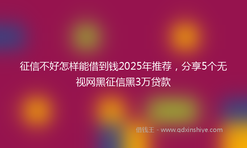 征信不好怎样能借到钱2025年推荐，分享5个无视网黑征信黑3万贷款