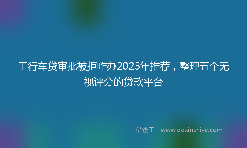 工行车贷审批被拒咋办2025年推荐，整理五个无视评分的贷款平台
