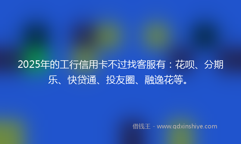 2025年的工行信用卡不过找客服有：花呗、分期乐、快贷通、投友圈、融逸花等。