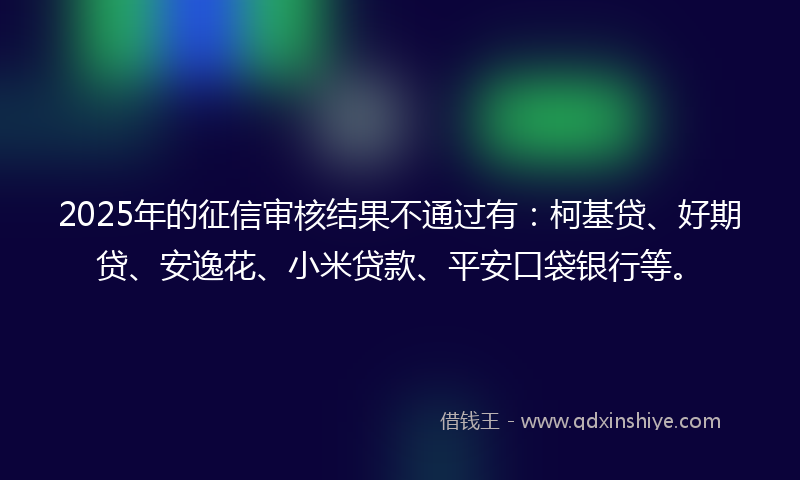 2025年的征信审核结果不通过有：柯基贷、好期贷、安逸花、小米贷款、平安口袋银行等。