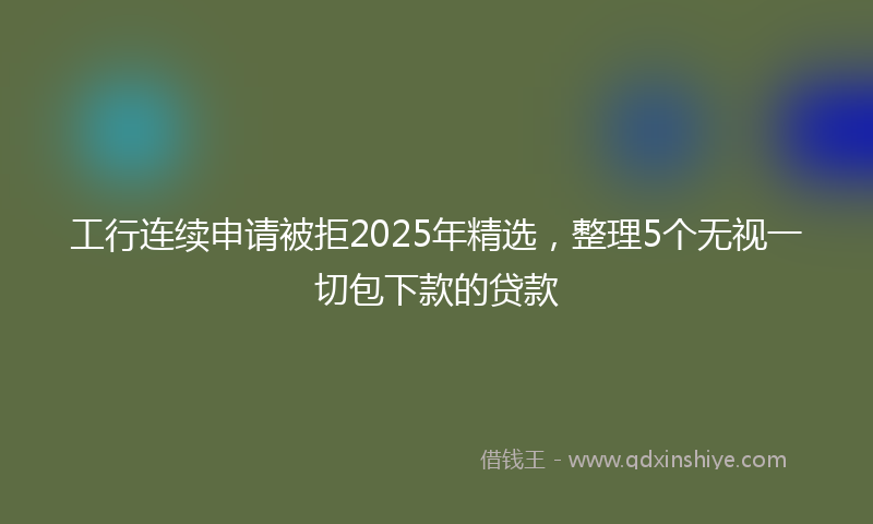 工行连续申请被拒2025年精选，整理5个无视一切包下款的贷款