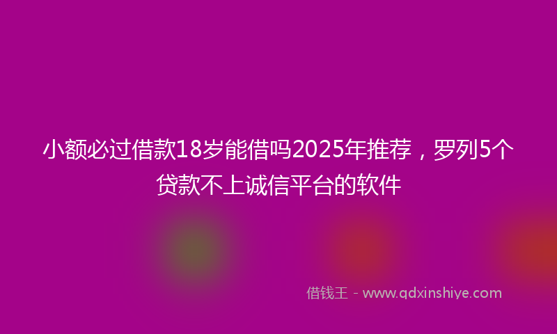 小额必过借款18岁能借吗2025年推荐，罗列5个贷款不上诚信平台的软件
