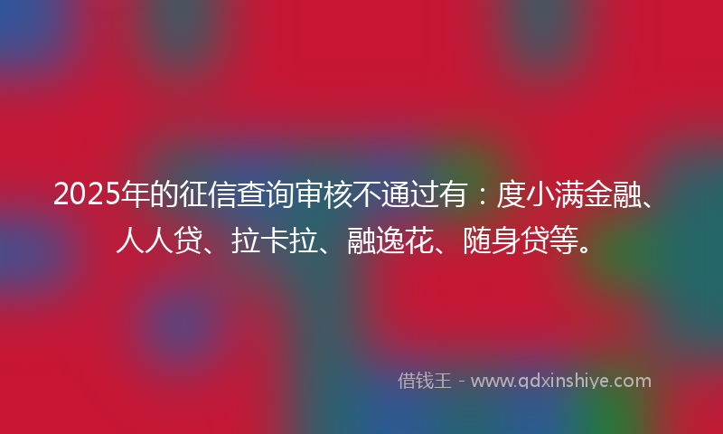 2025年的征信查询审核不通过有：度小满金融、人人贷、拉卡拉、融逸花、随身贷等。