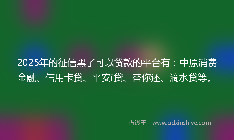 2025年的征信黑了可以贷款的平台有：中原消费金融、信用卡贷、平安i贷、替你还、滴水贷等。