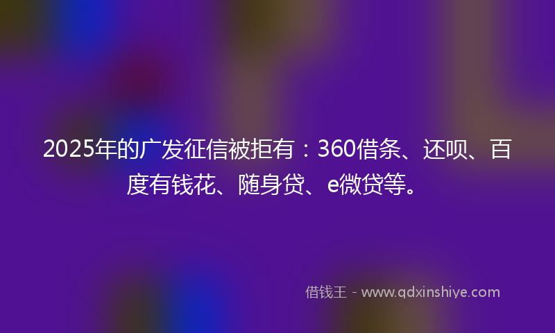 2025年的广发征信被拒有：360借条、还呗、百度有钱花、随身贷、e微贷等。