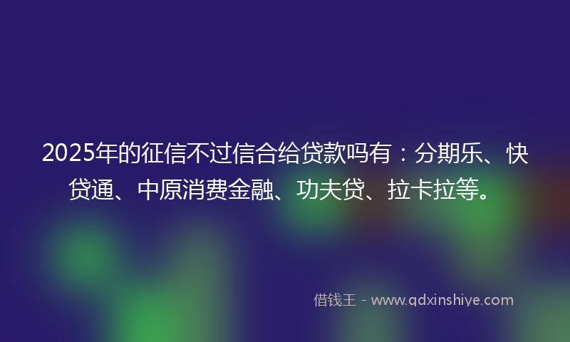 2025年的征信不过信合给贷款吗有：分期乐、快贷通、中原消费金融、功夫贷、拉卡拉等。