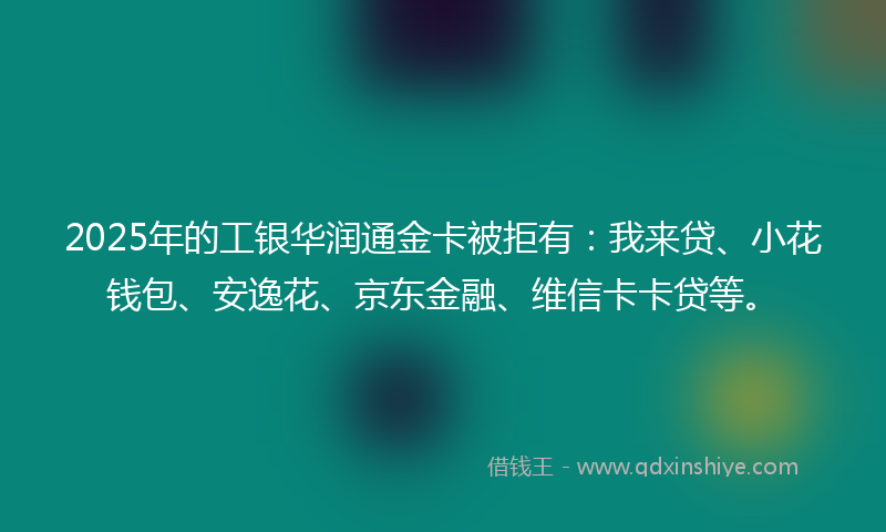 2025年的工银华润通金卡被拒有：我来贷、小花钱包、安逸花、京东金融、维信卡卡贷等。