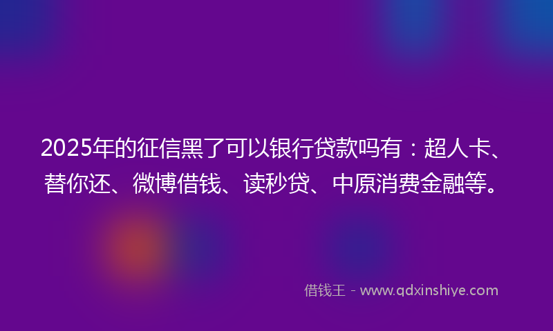 2025年的征信黑了可以银行贷款吗有：超人卡、替你还、微博借钱、读秒贷、中原消费金融等。