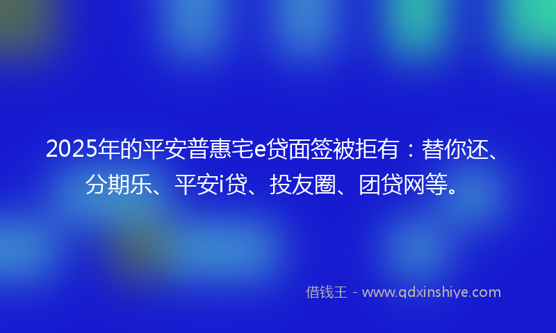 2025年的平安普惠宅e贷面签被拒有：替你还、分期乐、平安i贷、投友圈、团贷网等。