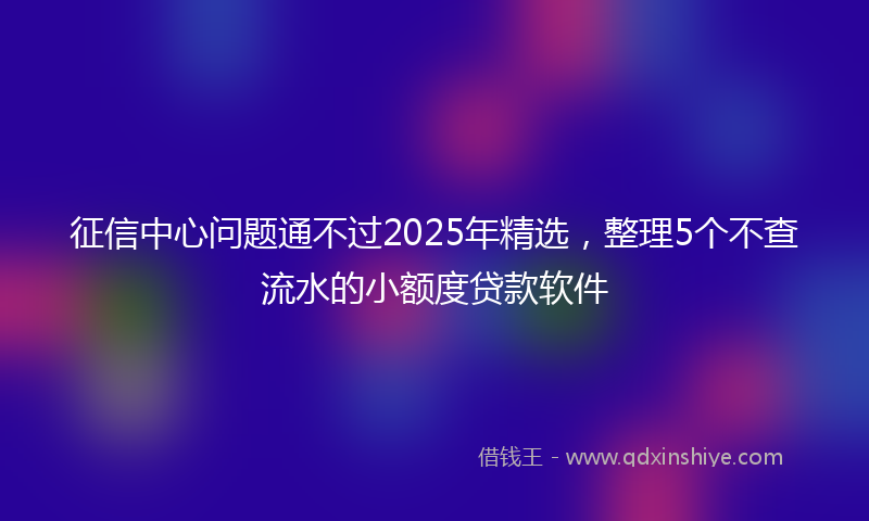 征信中心问题通不过2025年精选，整理5个不查流水的小额度贷款软件